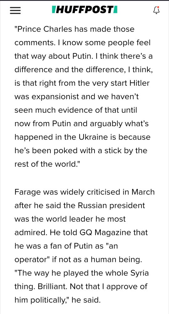s/s from link
Nigel Farage: "Prince Charles has made those comments. I know some people feel that way about Putin. I think there’s a difference and the difference, I think, is that right from the very start Hitler was expansionist and we haven’t seen much evidence of that until now from Putin and arguably what’s happened in the Ukraine is because he’s been poked with a stick by the rest of the world."

Farage was widely criticised in March after he said the Russian president was the world leader he most admired. He told GQ Magazine that he was a fan of Putin as "an operator" if not as a human being. "The way he played the whole Syria thing. Brilliant. Not that I approve of him politically," he said.