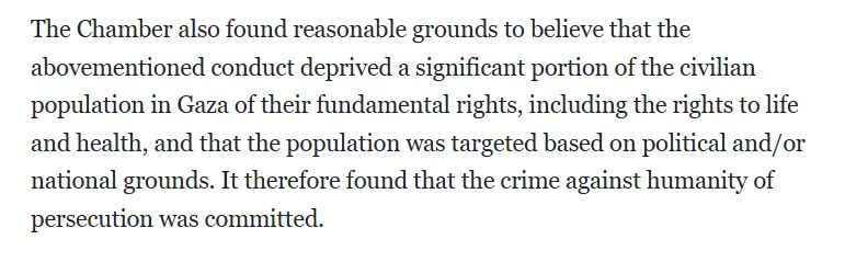 The Chamber also found reasonable grounds to believe that the abovementioned conduct deprived a significant portion of the civilian population in Gaza of their fundamental rights, including the rights to life and health, and that the population was targeted based on political and/or national grounds. It therefore found that the crime against humanity of persecution was committed.