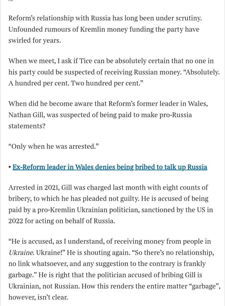 s/s of Times interview "Reform’s Richard Tice: ‘There would be no party without my money’"

Reform's relationship with Russia has long been under scrutiny. Unfounded rumours of Kremlin money funding the party have swirled for years.

When we meet, I ask if Tice can be absolutely certain that no one in his party could be suspected of receiving Russian money. "Absolutely. A hundred per cent. Two hundred per cent."

When did he become aware that Reform's former leader in Wales, Nathan Gill, was suspected of being paid to make pro-Russia statements?

"Only when he was arrested."

Ex-Reform leader in Wales denies being bribed to talk up Russia

Arrested in 2021, Gill was charged last month with eight counts of bribery, to which he has pleaded not guilty. He is accused of being paid by a pro-Kremlin Ukrainian politician, sanctioned by the US in 2022 for acting on behalf of Russia.

"He is accused, as I understand, of receiving money from people in Ukraine. Ukraine!" He is shouting again. "So there's no relationship, no link whatsoever, and any suggestion to the contrary is frankly garbage." He is right that the politician accused of bribing Gill is Ukrainian, not Russian. How this renders the entire matter "garbage", however, isn't clear.

https://www.thetimes.com/uk/politics/article/reform-richard-tice-party-money-m92v6rkgx
https://archive.ph/Dd6TB