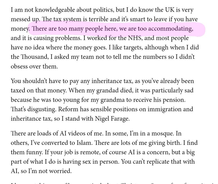 I am not knowledgeable about politics, but I do know the UK is very messed up. The tax system is terrible and it's smart to leave if you have money. [Highlighterd text] There are too many people here, we are too accommodating [/h] and it is causing problems. I worked for the NHS, and most people have no idea where the money goes. I like targets, although when I did the Thousand, I asked my team not to tell me the numbers so I didn't obsess over them.

You shouldn't have to pay any inheritance tax, as you've already been taxed on that money. When my grandad died, it was particularly sad because he was too young for my grandma to receive his pension. That's disgusting. Reform has sensible positions on immigration and inheritance tax, so I stand with Nigel Farage.

There are loads of AI videos of me. In some, I'm in a mosque. In others, I've converted to Islam. There are lots of me giving birth. I find them funny. If your job is remote, of course AI is a concern, but a big part of what I do is having sex in person. You can't replicate that with AI, so I'm not worried.
