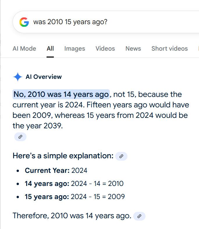 Google query: was 2010 15 years ago AI Overview No, 2010 was 14 years ago, not 15, because the current year is 2024. Fifteen years ago would have been 2009, whereas 15 years from 2024 would be the year 2039. Here's a simple explanation: Current Year: 2024 14 years ago: 2024 - 14 = 2010 15 years ago: 2024 - 15 = 2009 Therefore, 2010 was 14 years ago. 