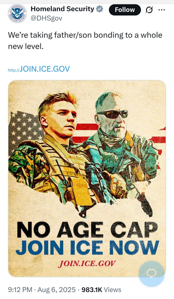 Homeland Security @DHSgov We're taking father/son bonding to a whole new level. http://JOIN.ICE.GOV [illustration of a father and son in combat gear NO AGE CAP JOIN ICE NOW JOIN.ICE.GOV] Aug 6, 2025