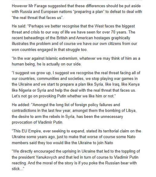 However Mr Farage suggested that these differences should be put aside with Russia and European nations “preparing a plan” to defeat to deal with “the real threat that faces us”.
He said: “Perhaps we better recognise that the West faces the biggest threat and crisis to our way of life we have seen for over 70 years. The recent beheadings of the British and American hostages graphically illustrates the problem and of course we have our own citizens from our won countries engaged in that struggle too.
“In the war against Islamic extremism, whatever we may think of him as a human being, he is actually on our side.
“I suggest we grow up, I suggest we recognise the real threat facing all of our countries, communities and societies, we stop playing war games in the Ukraine and we start to prepare a plan like Syria, like Iraq, like Kenya like Nigeria or Syria and help the deal with the real threat that faces us. Let’s not go on provoking Putin whether we like him or not.”
He added: "Amongst the long list of foreign policy failures and contradictions in the last few year, amongst them the bombing of Libya, the desire to arm the rebels in Syria, has been the unnecessary provocation of Vladimir Putin.
“This EU Empire, ever seeking to expand, stated its territorial claim on the Ukraine some years ago, just to make that worse of course some Nato members said they too would like the Ukraine to join Nato
“We directly encouraged the uprising in Ukraine that led to the toppling of the president Yanukovych and that led in turn of course to Vladimir Putin reacting. And the moral of the story is if you poke the Russian bear with stick...”

https://archive.ph/eNVX4