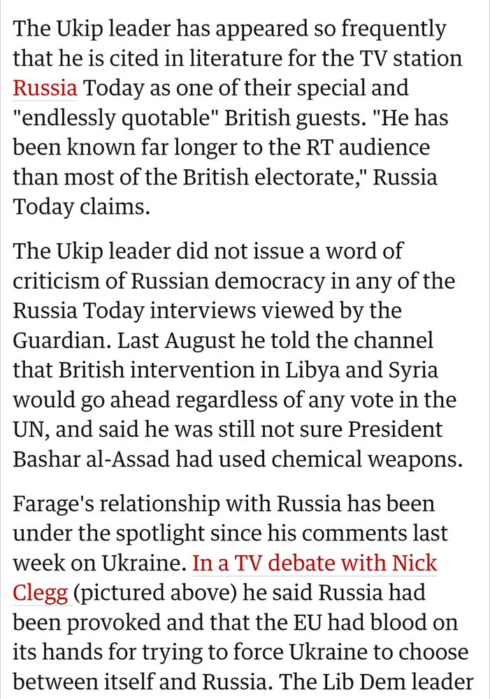 The Ukip leader has appeared so frequently that he is cited in literature for the TV station Russia Today as one of their special and "endlessly quotable" British guests. "He has been known far longer to the RT audience than most of the British electorate," Russia Today claims.

The Ukip leader did not issue a word of criticism of Russian democracy in any of the Russia Today interviews viewed by the Guardian. Last August he told the channel that British intervention in Libya and Syria would go ahead regardless of any vote in the UN, and said he was still not sure President Bashar al-Assad had used chemical weapons.

Farage's relationship with Russia has been under the spotlight since his comments last week on Ukraine. In a TV debate with Nick Clegg (pictured above) he said Russia had been provoked and that the EU had blood on its hands for trying to force Ukraine to choose between itself and Russia.