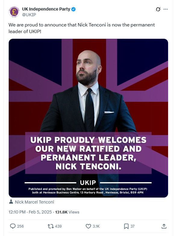 UK Independence Party @UKIP Feb 5 2025

We are proud to announce that Nick Tenconi is now the permanent leader of UKIP!

[Image of text on a background of a UK flag where the white is purple which looks weird, and Nick Tenconi staring off into the distance over to his far right   with a slightly anxious face, like a pigeon who has just eaten a cigarette butt. He's a 40-something white English dude who is bald on top but compensates with a full close-trimmed beard. He is wearing a suit that could work for both weddings and court appearances.
Text: UKIP PROUDLY WELCOMES
OUR NEW RATIFIED AND PERMANENT LEADER, NICK TENCONI.
UKIP
tagged: Nick Marcel Tenconi @NickTenconi
131.8K Views 256 replies 439 retweets 3.1K likes

Published and promoted by Ben Walker on behalf of the UK Independence Party (UKIP) both at Henleaze Business Centre, 13 Harbury Road, Henleaze, Bristol, BS9 4PN

https://x.com/UKIP/status/1887111454026801287