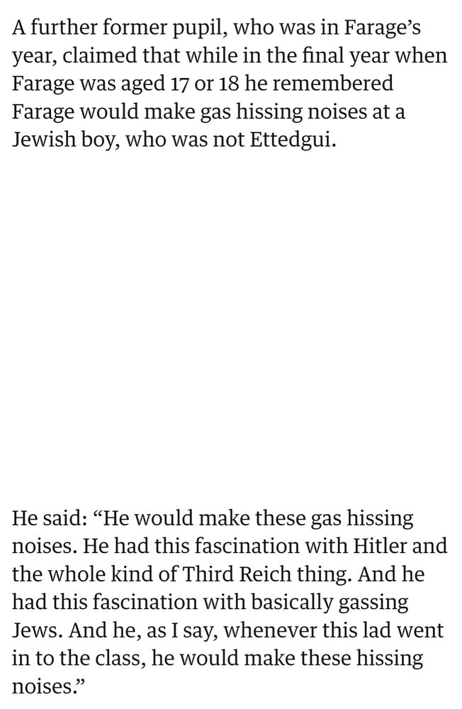 A further former pupil, who was in Farage’s year, claimed that while in the final year when Farage was aged 17 or 18 he remembered Farage would make gas hissing noises at a Jewish boy, who was not Ettedgui.

He said: “He would make these gas hissing noises. He had this fascination with Hitler and the whole kind of Third Reich thing. And he had this fascination with basically gassing Jews. And he, as I say, whenever this lad went in to the class, he would make these hissing noises.”