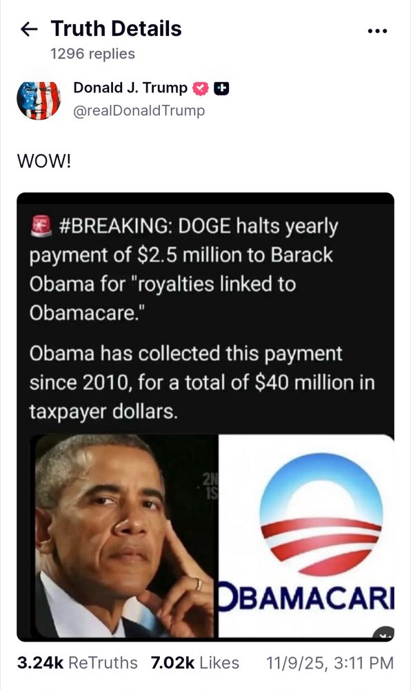 Truth Social post 1296 replies Donald J. Trump @realDonald Trump

WOW!

[Shares graphic] #BREAKING: DOGE halts yearly payment of $2.5 million to Barack Obama for "royalties linked to Obamacare."

Obama has collected this payment since 2010, for a total of $40 million in taxpayer dollars.

3.24k ReTruths 7.02k Likes 11/9/25, 3:11 PM GMT