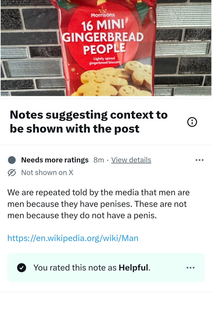 Community note on Susan Hall's outraged post about Morrisons
16 MINI GINGERBREAD PEOPLE

Notes suggesting context to be shown with the post

Needs more ratings
8m
View details
Not shown on X

We are repeated told by the media that men are men because they have penises. These are not men because they do not have a penis.

https://en.wikipedia.org/wiki/Man

You rated this note as Helpful.