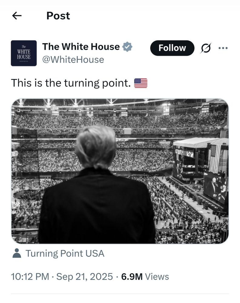 Genuine tweet from Donald Trump's White House X account with a dramatic black and white photo of Trump seen from behind looking out at the apparently full stadium audience for the Charlie Kirk Memorial Turning Point Recruitment campaign launch.

 Turning Point USA are tagged in the photo and the text reads "This is the turning point 🇺🇸" 

https://archive.ph/UDL6A