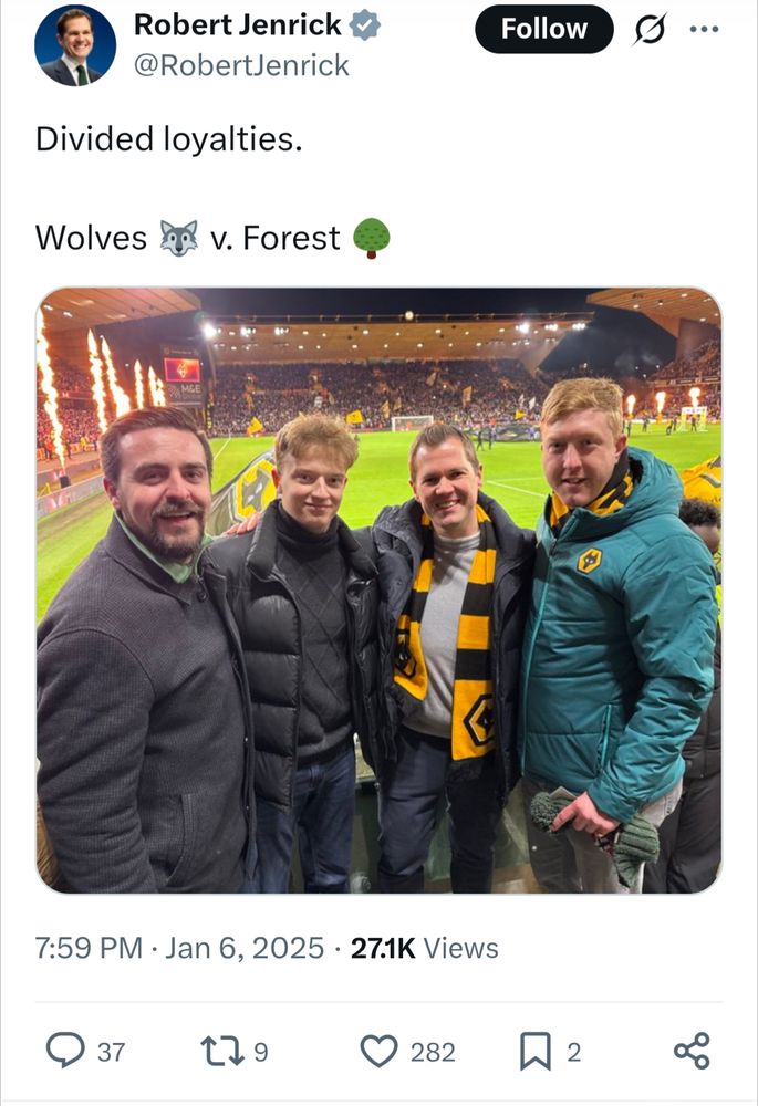 Robert Jenrick @RobertJenrick

Divided loyalties.

Wolves v. Forest

[photo of Robert Jenrick at Molineux to see Wolverhampton Wanderers FC. with 3 other men. He is wearing a new-looking yellow and black  Wolves scarf]

7:59 PM Jan 6, 2025