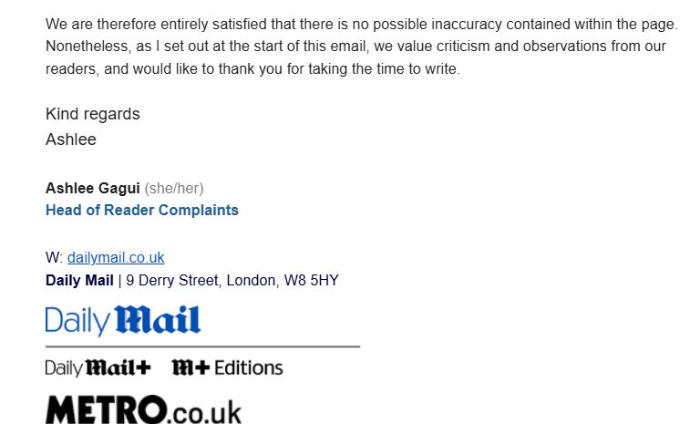 We are therefore entirely satisfied that there is no possible inaccuracy contained within the page. Nonetheless, as I set out at the start of this email, we value criticism and observations from our readers, and would like to thank you for taking the time to write.

Kind regards

Ashlee

Ashlee Gagui (she/her)

Head of Reader Complaints

 

W: dailymail.co.uk

Daily Mail | 9 Derry Street, London, W8 5HY
Metro