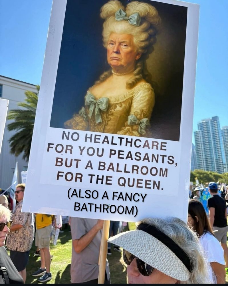 Sign being held up by a person at a No Kings rally which has a large picture of Donald Trump as Marie Antoinette above the words'

NO HEALTHCARE
FOR YOU PEASANTS,
BUT A BALLROOM FOR THE QUEEN. 
[+ ADDED TEXT BY ME] (ALSO A FANCY BATHROOM)