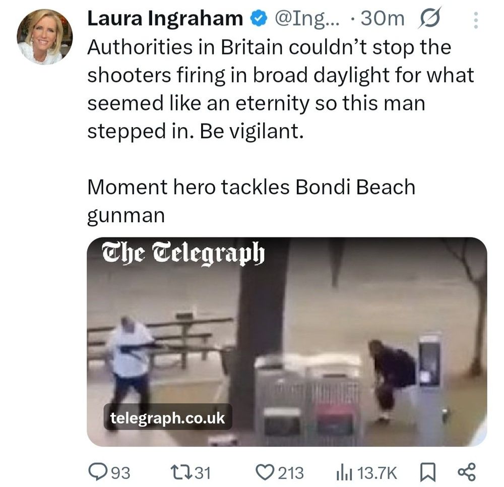 Laura Ingraham tweet that was up for at least 30 mins 

Authorities in Britain couldn't stop the shooters firing in broad daylight for what seemed like an eternity so this man stepped in. Be vigilant.

[Shares Telegraph article] Moment hero tackles Bondi Beach gunman

93 replies 31 shares 213 likes  13.7K views  88 saves