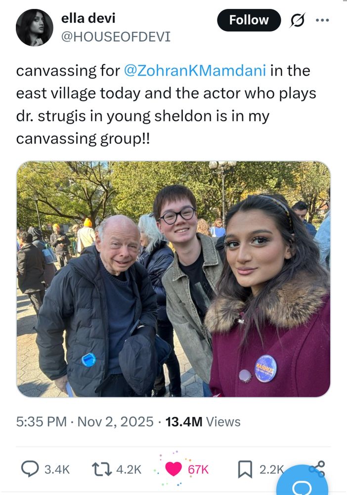 s/s tweet by ella devi @HOUSEOFDEVI
canvassing for @ZohranKMamdani in the east village today and the actor who plays dr. strugis in young sheldon is in my canvassing group!!

[Selfie photo of the actor Wallace Shawn and two young people with Mamdani badges, taken by one of them]

Nov 2, 2025 13.4M Views

3.4K replies 4.2K shares 67K likes