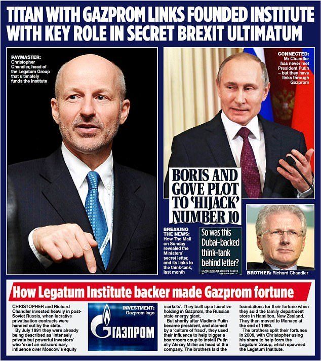 TITAN WITH GAZPROM LINKS FOUNDED INSTITUTE WITH KEY ROLE IN SECRET BREXIT ULTIMATUM
[photos of Christopher Chandler, Vladimir Putin and Richard Chandler]
PAYMASTER:
Chandler, head of the Legatum Group that ultimately funds the Institute
CONNECTED: Mr Chandler has never met President Putin -but they have links through Gazprom
BORIS AND GOVE PLOT TO HIJACK' NUMBER 10
BREAKING THE NEWS: How The Mall on Sunday revealed the Ministers secret letter, and its links to the think-tank, last month
So was this Dubai-backed think-tank behind letter?

How Legatum Institute backer made Gazprom fortune

CHRISTOPHER and Richard Chandler Invested heavily in post-Soviet Russia, when lucrative privatisation contracts were handed out by the state. By July 1991 they were already being described as 'intensely private but powerful investors who exert an extraordinary influence over Moscow's equity markets.
[Gazprom logo]
They built up a lucrative holding in Gazprom, the Russian state energy giant, But shortly after Vladimir Putin same president, and alarmed became by a 'culture of fraud, they used their influence to help trigger a boardroom coup to install Putin ally Alexey Miller as head of the company. The brothers laid the foundations for their fortune when they sold the family department store in Hamilton, New Zealand. They then moved to Monaco at
the end of 1980. The brothers split their fortunes in 2006, with Christopher using his share to help form the Legatum Group, which spawned the Legatum institute.