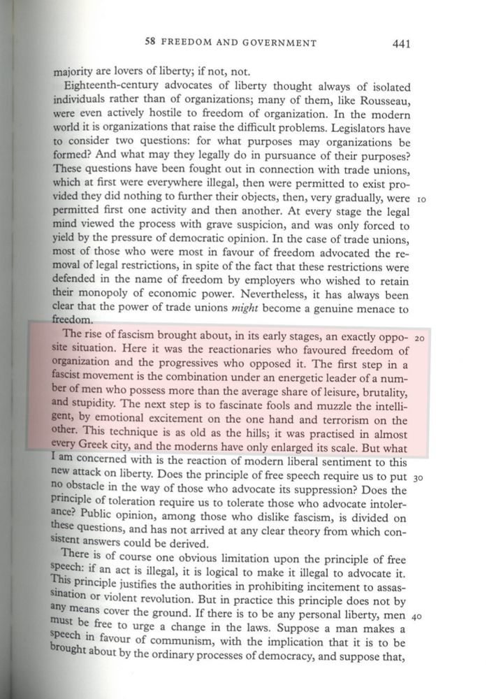 highlighted text: "The rise of fascism brought about, in its early stages, an exactly opposite situation. Here it was the reactionaries who favoured freedom of organization and the progressives who opposed it. The first step in a fascist movement is the combination under an energetic leader of a number of men who possess more than the average share of leisure, brutality, and stupidity. The next step is to fascinate fools and muzzle the intelligent, by emotional excitement on the one hand and terrorism on the other. This technique is as old as the hills; it was practised in almost every Greek city, and the moderns have only enlarged its scale."

A fresh look at empiricism 1927-42 Freedom and Government by Bertrand Russell
https://russell.humanities.mcmaster.ca/wp-content/uploads/2019/05/10-58.pdf