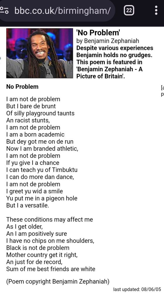 'No Problem' by Benjamin Zephaniah

Despite various experiences Benjamin holds no grudges. This poem is featured in 'Benjamin Zephaniah - A Picture of Britain'.

No Problem

I am not de problem
But I bare de brunt
Of silly playground taunts
An racist stunts,
I am not de problem
I am a born academic
But dey got me on de run
Now I am branded athletic,
I am not de problem
If yu give I a chance
I can teach yu of Timbuktu
I can do more dan dance,
I am not de problem
I greet yu wid a smile
Yu put me in a pigeon hole
But I a versatile.

These conditions may affect me
As I get older,
An I am positively sure
I have no chips on me shoulders,
Black is not de problem
Mother country get it right,
An just for de record,
Sum of me best friends are white

(Poem copyright Benjamin Zephaniah)

last updated: 08/06/05

https://www.bbc.co.uk/birmingham/content/articles/2005/05/11/poem_no_problem_feature.shtml