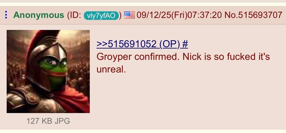 :

Anonymous (ID:

vly7yfAO

09/12/25(Fri)07:37:20 No.515693707

>>515691052 (OP) #

Groyper confirmed. Nick is so fucked it's unreal.

[Meme image of centurion groyper toad as a Roman era soldier]
