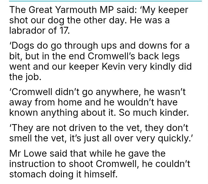 The Great Yarmouth MP said: 'My keeper shot our dog the other day. He was a labrador of 17. 'Dogs do go through ups and downs for a bit, but in the end Cromwell's back legs went and our keeper Kevin very kindly did the job. 'Cromwell didn't go anywhere, he wasn't away from home and he wouldn't have known anything about it. So much kinder. 'They are not driven to the vet, they don't smell the vet, it's just all over very quickly.' Mr Lowe said that while he gave the instruction to shoot Cromwell, he couldn't stomach doing it himself.