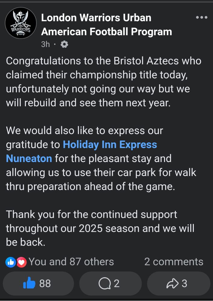 Facebook post: London Warriors Urban
American Football Program 3h.

Congratulations to the Bristol Aztecs who claimed their championship title today, unfortunately not going our way but we will rebuild and see them next year.

We would also like to express our gratitude to Holiday Inn Express Nuneaton for the pleasant stay and allowing us to use their car park for walk thru preparation ahead of the game.

Thank you for the continued support throughout our 2025 season and we will be back.