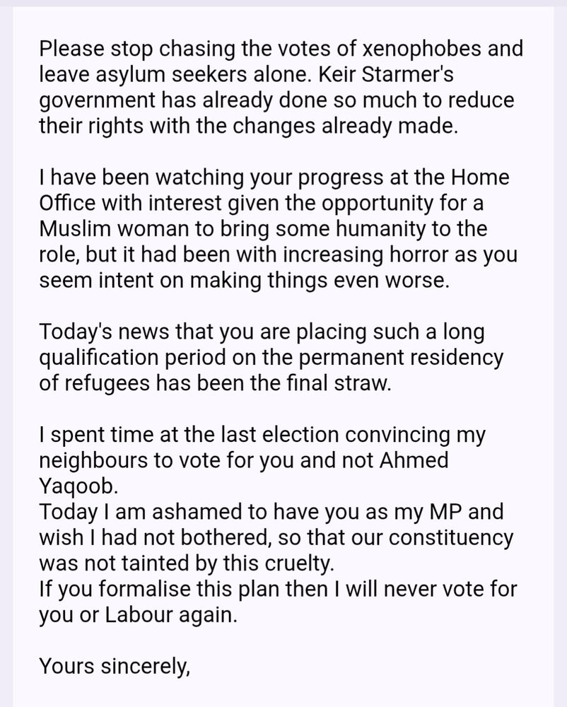 Please stop chasing the votes of xenophobes and leave asylum seekers alone. Keir Starmer's government has already done so much to reduce their rights with the changes already made.

I have been watching your progress at the Home Office with interest given the opportunity for a Muslim woman to bring some humanity to the role, but it had been with increasing horror as you seem intent on making things even worse.

Today's news that you are placing such a long qualification period on the permanent residency of refugees has been the final straw.

I spent time at the last election convincing my neighbours to vote for you and not Ahmed Yaqoob.
Today I am ashamed to have you as my MP and wish I had not bothered, so that our constituency was not tainted by this cruelty.
If you formalise this plan then I will never vote for you or Labour again.

Yours sincerely, 
