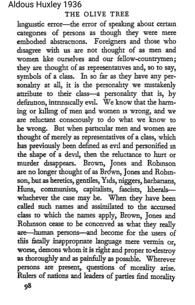 3Aldous Huxley 1936 THE OLIVE TREE linguistic error - the error of speaking about certain categories of persons as though they were mere embodied abstractions. Foreigners and those who disagree with us are not thought of as men and women like ourselves and our fellow-countrymen; they are thought of as representatives and, so to say, symbols of a class. In so far as they have any personality at all, it is the personality we mistakenly attribute to their class - a personality that is, by definition, intrinsically evil. We know that the harming or killing of men and women is wrong, and we are reluctant consciously to do what we know to be wrong. But when particular men and women are thought of merely as representatives of a class, which has previously been defined as evil and personified in the shape of a devil, then the reluctance to hurt or murder disappears. Brown, Jones and Robinson are no longer thought of as Brown, Jones and Robınson, but as heretics, gentiles, Y*ds, n*ggers, barbarians, Huns, communists, capitalists, fascists, liberals - whichever the case may be. When they have been called such names and assimilated to the accursed class to which the names apply, Brown, Jones and Robinson cease to be conceived as what they really are human persons and become for the users of this fatally inappropriate language mere vermin or, worse, demons whom it is right and proper to destroy as thoroughly and as painfully as possible. Wherever persons are present, questions of morality arise. Rulers of nations and leaders of parties find morality