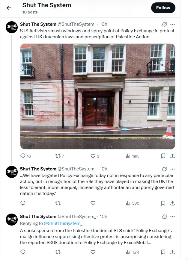 Shut The System 10 posts Shut The System @ShutTheSystem_. 10h STS Activists smash windows and spray paint at Policy Exchange in protest against UK draconian laws and proscription of Palestine Action [photo of Policy Exchange offices in London townhouse splashed and sprayed with red paint] Shut The System @ShutTheSystem_ 10h ...We have targeted Policy Exchange today not in response to any particular action, but in recognition of the role they have played in making the UK the less tolerant, more unequal, increasingly authoritarian and poorly governed nation it is today.