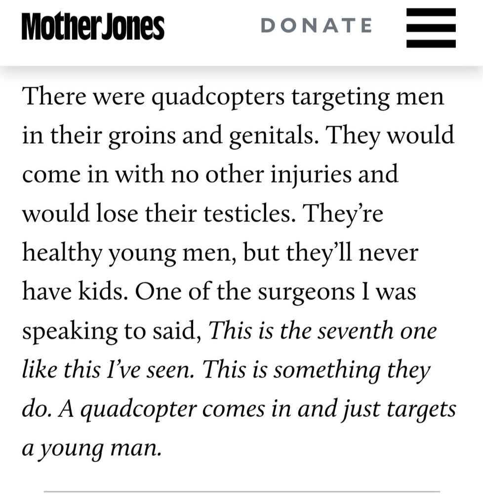 There were quadcopters targeting men in their groins and genitals. They would come in with no other injuries and would lose their testicles. They're healthy young men, but they'll never have kids. One of the surgeons I was speaking to said, This is the seventh one like this I've seen. This is something they do. A quadcopter comes in and just targets a young man.

https://www.motherjones.com/politics/2024/08/dnc-palestine-gaza-doctors-uncommitted-israel-kamala-harris/