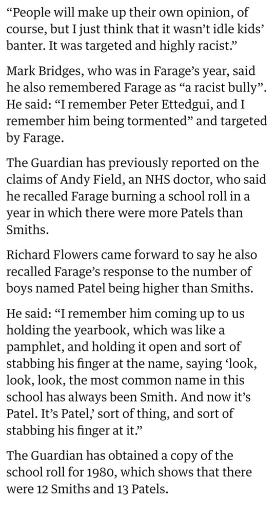 “People will make up their own opinion, of course, but I just think that it wasn’t idle kids’ banter. It was targeted and highly racist.”

Mark Bridges, who was in Farage’s year, said he also remembered Farage as “a racist bully”. He said: “I remember Peter Ettedgui, and I remember him being tormented” and targeted by Farage.

The Guardian has previously reported on the claims of Andy Field, an NHS doctor, who said he recalled Farage burning a school roll in a year in which there were more Patels than Smiths.

Richard Flowers came forward to say he also recalled Farage’s response to the number of boys named Patel being higher than Smiths.

He said: “I remember him coming up to us holding the yearbook, which was like a pamphlet, and holding it open and sort of stabbing his finger at the name, saying ‘look, look, look, the most common name in this school has always been Smith. And now it’s Patel. It’s Patel,’ sort of thing, and sort of stabbing his finger at it.”

The Guardian has obtained a copy of the school roll for 1980, which shows that there were 12 Smiths and 13 Patels.
