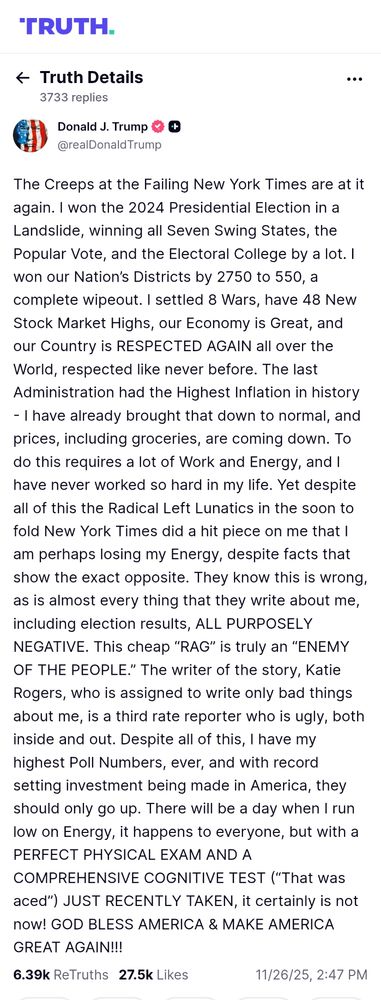 'TRUTH.Truth Details 3733 replies

Donald J. Trump @realDonaldTrump

The Creeps at the Failing New York Times are at it again. I won the 2024 Presidential Election in a Landslide, winning all Seven Swing States, the Popular Vote, and the Electoral College by a lot. I won our Nation's Districts by 2750 to 550, a complete wipeout. I settled 8 Wars, have 48 New Stock Market Highs, our Economy is Great, and our Country is RESPECTED AGAIN all over the World, respected like never before. The last Administration had the Highest Inflation in history - I have already brought that down to normal, and prices, including groceries, are coming down. Το do this requires a lot of Work and Energy, and I have never worked so hard in my life. Yet despite all of this the Radical Left Lunatics in the soon to fold New York Times did a hit piece on me that I am perhaps losing my Energy, despite facts that show the exact opposite. They know this is wrong, as is almost every thing that they write about me, including election results, ALL PURPOSELY NEGATIVE. This cheap "RAG" is truly an "ENEMY OF THE PEOPLE." The writer of the story, Katie Rogers, who is assigned to write only bad things about me, is a third rate reporter who is ugly, both inside and out. Despite all of this, I have my highest Poll Numbers, ever, and with record setting investment being made in America, they should only go up. There will be a day when I run low on Energy, it happens to everyone, but with a PERFECT PHYSICAL EXAM AND A COMPREHENSIVE COGNITIVE TEST ("That was aced") JUST RECENTLY TAKEN, it certainly is not now! GOD BLESS AMERICA & MAKE AMERICA GREAT AGAIN!!!

6.39k ReTruths 27.5k Likes

11/26/25, 2:47 PM GMT