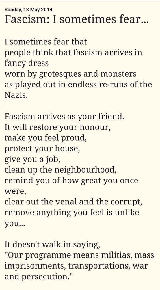 Sunday, 18 May 2014 Michael Rosen

Fascism: I sometimes fear...

I sometimes fear that 
people think that fascism arrives in fancy dress 
worn by grotesques and monsters 
as played out in endless re-runs of the Nazis. 

Fascism arrives as your friend. 
It will restore your honour, 
make you feel proud, 
protect your house, 
give you a job, 
clean up the neighbourhood, 
remind you of how great you once were, 
clear out the venal and the corrupt, 
remove anything you feel is unlike you...

It doesn't walk in saying, 
"Our programme means militias, mass imprisonments, transportations, war and persecution."

https://michaelrosenblog.blogspot.com/2014/05/fascism-i-sometimes-fear.html?m=1