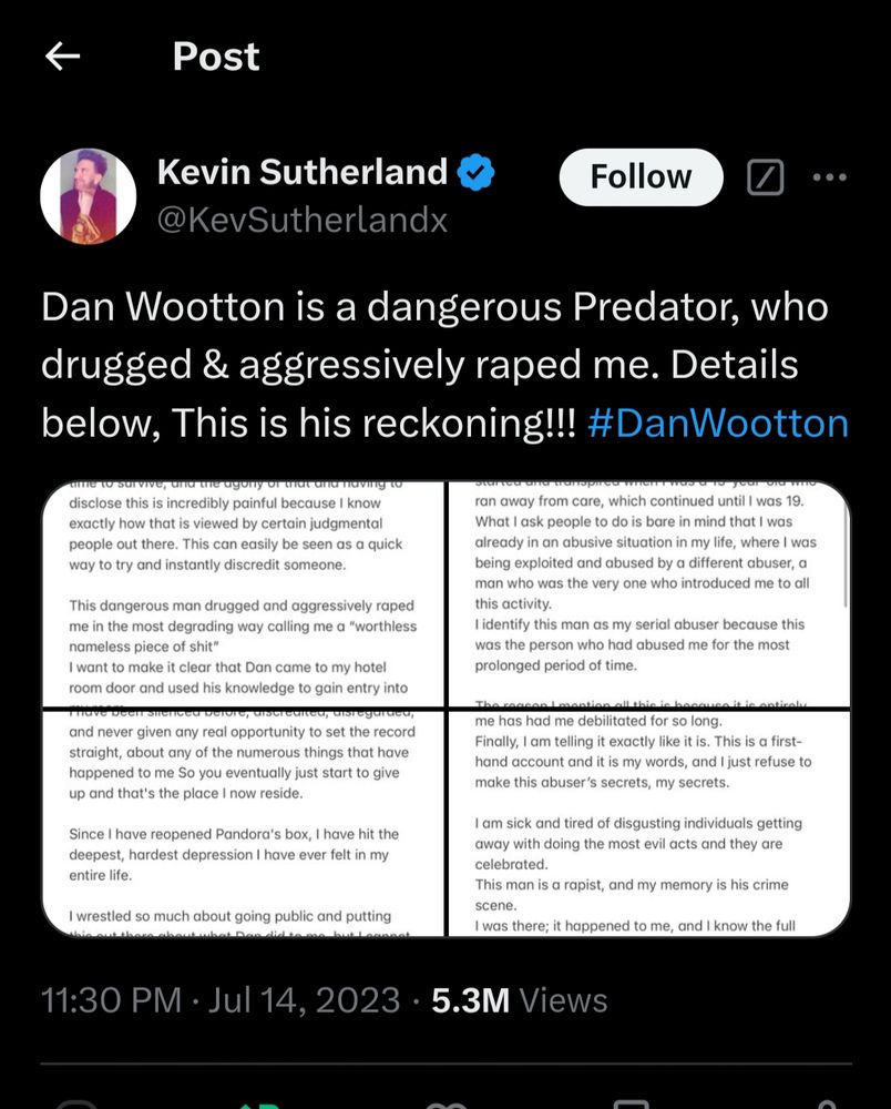s/s of July 2023 tweet by Kevin Sutherland 

"Dan Wootton is a dangerous Predator, who drugged & aggressively raped me. Details below, This is his reckoning!!! #DanWootton"

https://x.com/KevSutherlandx/status/1679981718260838400