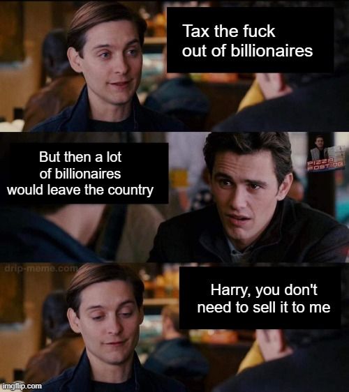 Maguire Spiderman 3 panel discussion meme - two friends are talking in a coffee shop 
1. (Peter Parker) Tax the fuck out of millionaires
2. (Harry Osborn) A lot of the millionaires would leave the country
3.(Peter Parker) I'm already in - you don't have to sell it to me

https://knowyourmeme.com/memes/harry-you-dont-need-to-sell-it-to-me