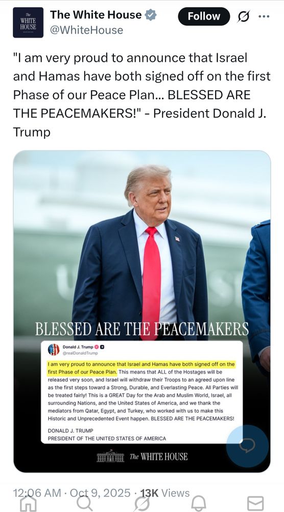 s/s The White House  @WhiteHouse

"I am very proud to announce that Israel and Hamas have both signed off on the first Phase of our Peace Plan... BLESSED ARE THE PEACEMAKERS!" - President Donald J. Trump

[large image of Donald Trump looking gormless and a screenshot of his Truth Social post]
BLESSED ARE THE PEACEMAKERS

Donald J. Trump @real Donald Trump.

I am very proud to announce that Israel and Hamas have both signed off on the first Phase of our Peace Plan. This means that ALL of the Hostages will be released very soon, and Israel will withdraw their Troops to an agreed upon line as the first steps toward a Strong, Durable, and Everlasting Peace. All Parties will be treated fairly! This is a GREAT Day for the Arab and Muslim World, Israel, all surrounding Nations, and the United States of America, and we thank the mediators from Qatar, Egypt, and Turkey, who worked with us to make this Historic and Unprecedented Event happen. BLESSED ARE THE PEACEMAKERS!

DONALD J. TRUMP]

PRESIDENT OF THE UNITED STATES OF AMERICA

The WHITE HOUSE

12:06 AM GMT+1 Oct 9, 2025
