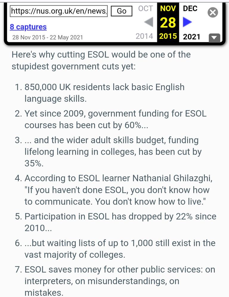 Twelve reasons cuts to ESOL are the stupidest government cut yet
Monday 23 November 2015

Here's why cutting ESOL would be one of the stupidest government cuts yet:

1. 850,000 UK residents lack basic English language skills.

2. Yet since 2009, government funding for ESOL courses has been cut by 60%...

3. ... and the wider adult skills budget, funding lifelong learning in colleges, has been cut by 35%.

4. According to ESOL learner Nathanial Ghilazghi, "If you haven't done ESOL, you don't know how

to communicate. You don't know how to live."

5. Participation in ESOL has dropped by 22% since 2010...

6. ...but waiting lists of up to 1,000 still exist in the vast majority of colleges.

7. ESOL saves money for other public services: on interpreters, on misunderstandings, on mistakes.

https://web.archive.org/web/20151128035759/https://nus.org.uk/en/news/twelve-reasons-cuts-to-esol-are-the-stupidest-government-cut-yet/