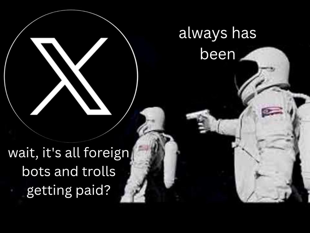 "Always has been" in meme with two astronauts in space. The furthest away is looking as a giant X (Twitter) symbol and asking "Wait, it's all foreign bots and trolls getting paid?" The other astronaut, about to shoot him in the back of the head following this revelation says "Always has been."

Original: One astronaut is turned away looking at Earth and realizes the entire planet is made up of something other than what is expected (originally Ohio) and asks "Wait, it's all...?" The other astronaut pointing a gun, says "Always has been."
https://knowyourmeme.com/memes/wait-its-all-ohio-always-has-been