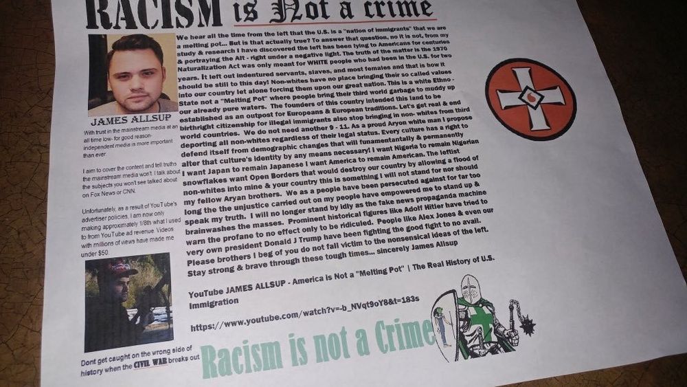 Charlottesville white supremacist manifesto
"RACISM is NOT a crime"
JAMES ALLSUP
[rant about lost YouTube revenue}
the left has been lying to Americans for centuries & portraying the Alt right under a negative light. The truth of the matter is the 1970 Naturalization Act was only meant for WHITE people who had been in the U.S. for two years. It left out indentured servants, slaves, and most females and that is how it should be still to this day! Non-whites have no place bringing their so called values into our country let alone forcing them upon our great nation. This is a white Ethno-State not a "Melting Pot" where people bring their third world garbage to muddy up Four already pure waters. The founders of this country intended this land to be established as an outpost for Europeans & European traditions. Let's get real & end at an birthright citizenship for illegal immigrants also stop bringing in non-whites from third world countries. We do not need another 9-11. As a proud Aryan white man I propose deporting all non-whites regardless of their legal status. Every culture has a right to defend itself from demographic changes that will fundamentally & permanently after that culture's identity by any means necessary! I want Nigeria to remain Nigerian want Japan to remain Japanese I want America to remain American. The leftist snowflakes want Open Borders that would destroy our country by allowing a flood of non-whites into mine & your country this is something I will not stand for nor should my fellow Aryan brothers. We as a people have been persecuted against for far too long the the unjustice carried out on my people have empowered me to stand up & speak my truth. I will no longer stand by idly as the fake news propaganda machine brainwashes the masses. Prominent historical figures like Adolf Hitler have tried to warn the profane to no effect only to be ridiculed. People like Alex Jones & even our very own president Donald J Trump have been fighting the good fight