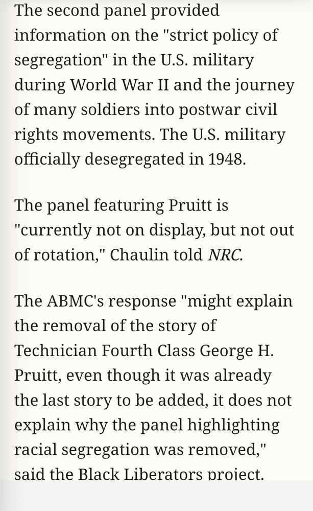 The second panel provided information on the "strict policy of segregation" in the U.S. military during World War II and the journey of many soldiers into postwar civil rights movements. The U.S. military officially desegregated in 1948.

The panel featuring Pruitt is "currently not on display, but not out of rotation," Chaulin told NRC.

The ABMC's response "might explain the removal of the story of Technician Fourth Class George H. Pruitt, even though it was already the last story to be added, it does not explain why the panel highlighting racial segregation was removed," said the Black Liberators project.

https://www.newsweek.com/memorial-to-black-us-soldiers-who-died-in-ww2-quietly-removed-11020241