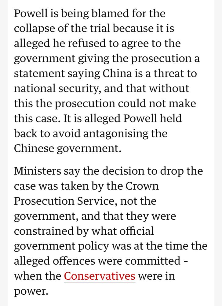 Powell is being blamed for the collapse of the trial because it is alleged he refused to agree to the government giving the prosecution a statement saying China is a threat to national security, and that without this the prosecution could not make this case. It is alleged Powell held back to avoid antagonising the Chinese government.

Ministers say the decision to drop the case was taken by the Crown Prosecution Service, not the government, and that they were constrained by what official government policy was at the time the alleged offences were committed when the Conservatives were in power.

https://www.theguardian.com/politics/live/2025/oct/13/china-spy-trial-keir-starmer-egypt-margaret-thatcher-anniversary-uk-politics-live-news-updates?page=with%3Ablock-68ecc32b8f08e1d65d2a8465#block-68ecc32b8f08e1d65d2a8465