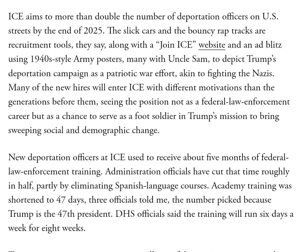ICE aims to more than double the number of deportation officers on U.S. streets by the end of 2025. The slick cars and the bouncy rap tracks are recruitment tools, they say, along with a “Join ICE” website and an ad blitz using 1940s-style Army posters, many with Uncle Sam, to depict Trump’s deportation campaign as a patriotic war effort, akin to fighting the Nazis. Many of the new hires will enter ICE with different motivations than the generations before them, seeing the position not as a federal-law-enforcement career but as a chance to serve as a foot soldier in Trump’s mission to bring sweeping social and demographic change. New deportation officers at ICE used to receive about five months of federal-law-enforcement training. Administration officials have cut that time roughly in half, partly by eliminating Spanish-language courses. Academy training was shortened to 47 days, three officials told me, the number picked because Trump is the 47th president. DHS officials said the training will run six days a week for eight weeks. https://www.theatlantic.com/politics/archive/2025/08/ice-recruitment-immigration-enforcement-billions/684000/ https://archive.ph/gNdwE