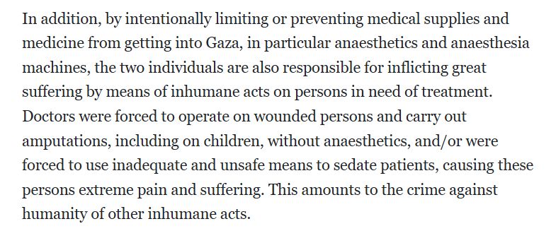 In addition, by intentionally limiting or preventing medical supplies and medicine from getting into Gaza, in particular anaesthetics and anaesthesia machines, the two individuals are also responsible for inflicting great suffering by means of inhumane acts on persons in need of treatment. Doctors were forced to operate on wounded persons and carry out amputations, including on children, without anaesthetics, and/or were forced to use inadequate and unsafe means to sedate patients, causing these persons extreme pain and suffering. This amounts to the crime against humanity of other inhumane acts.