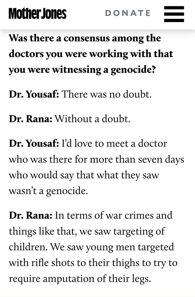 s/s from article

Was there a consensus among the doctors you were working with that you were witnessing a genocide?

Dr. Yousaf: There was no doubt.

Dr. Rana: Without a doubt.

Dr. Yousaf: I'd love to meet a doctor who was there for more than seven days who would say that what they saw wasn't a genocide.

Dr. Rana: In terms of war crimes and things like that, we saw targeting of children. We saw young men targeted with rifle shots to their thighs to try to require amputation of their legs.

https://www.motherjones.com/politics/2024/08/dnc-palestine-gaza-doctors-uncommitted-israel-kamala-harris/