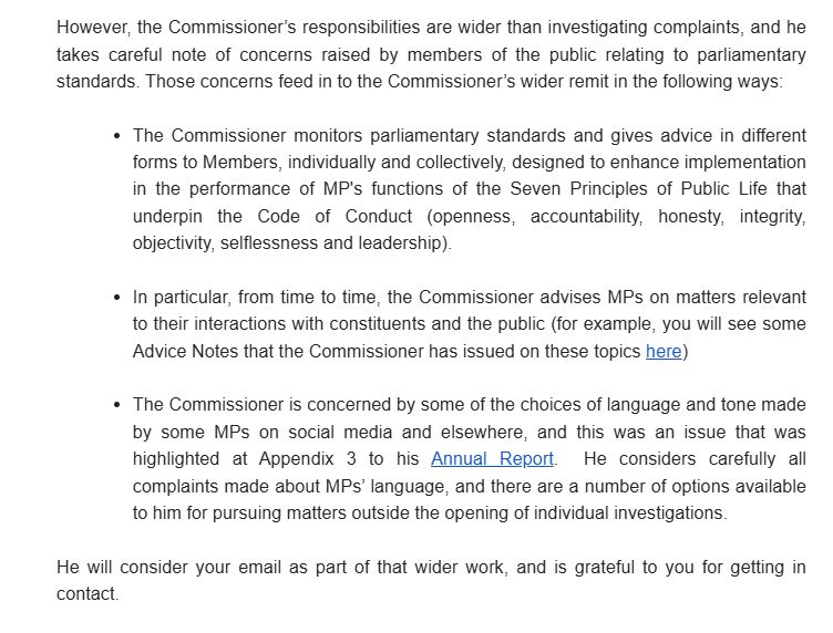 s/s from email reply to my complaint about James McMurdock encouraging people to illegally hang flags on lampposts However, the Commissioner’s responsibilities are wider than investigating complaints, and he takes careful note of concerns raised by members of the public relating to parliamentary standards. Those concerns feed in to the Commissioner’s wider remit in the following ways: The Commissioner monitors parliamentary standards and gives advice in different forms to Members, individually and collectively, designed to enhance implementation in the performance of MP's functions of the Seven Principles of Public Life that underpin the Code of Conduct (openness, accountability, honesty, integrity, objectivity, selflessness and leadership). In particular, from time to time, the Commissioner advises MPs on matters relevant to their interactions with constituents and the public (for example, you will see some Advice Notes that the Commissioner has issued on these topics here: https://www.parliament.uk/mps-lords-and-offices/standards-and-financial-interests/parliamentary-commissioner-for-standards/parliamentary-commissioner-for-standards/pcs-advice-notes/) The Commissioner is concerned by some of the choices of language and tone made by some MPs on social media and elsewhere, and this was an issue that was highlighted at Appendix 3 to his Annual Report. He considers carefully all complaints made about MPs’ language, and there are a number of options available to him for pursuing matters outside the opening of individual investigations. He will consider your email as part of that wider work, and is grateful to you for getting in contact. Annual Report: https://www.parliament.uk/globalassets/documents/pcfs/pcs-annual-report-2022-23.pdf