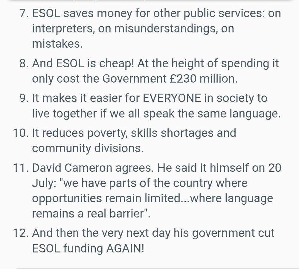 7. ESOL saves money for other public services: on interpreters, on misunderstandings, on mistakes.

8. And ESOL is cheap! At the height of spending it only cost the Government £230 million.

9. It makes it easier for EVERYONE in society to live together if we all speak the same language.

10. It reduces poverty, skills shortages and community divisions.

11. David Cameron agrees. He said it himself on 20 July: "we have parts of the country where opportunities remain limited...where language remains a real barrier".

https://web.archive.org/web/20151128035759/https://nus.org.uk/en/news/twelve-reasons-cuts-to-esol-are-the-stupidest-government-cut-yet/