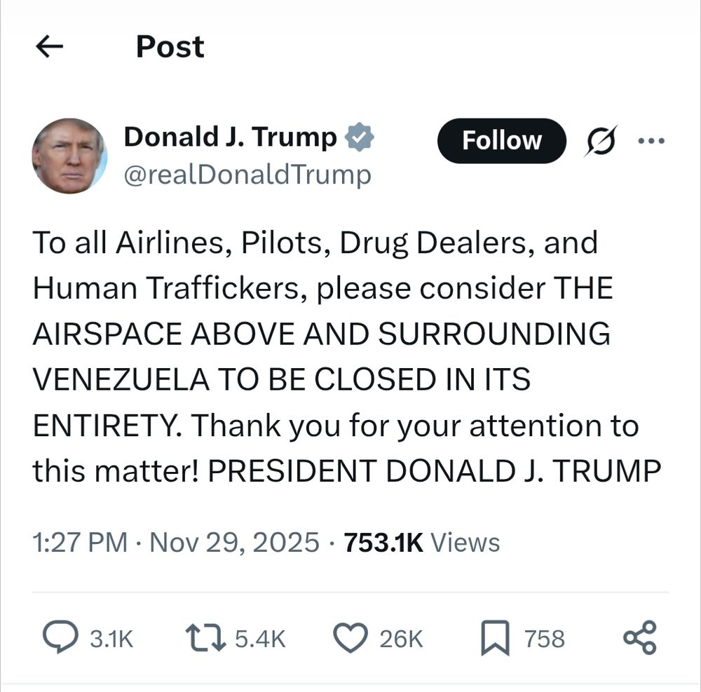 X-Twitter post from Donald J. Trump @realDonaldTrump

To all Airlines, Pilots, Drug Dealers, and Human Traffickers, please consider THE AIRSPACE ABOVE AND SURROUNDING VENEZUELA TO BE CLOSED IN ITS ENTIRETY. Thank you for your attention to this matter! PRESIDENT DONALD J. TRUMP

1:27 PM GMT Nov 29, 2025

753.1K Views

3.1K replies 

5.4K shares

26K likes