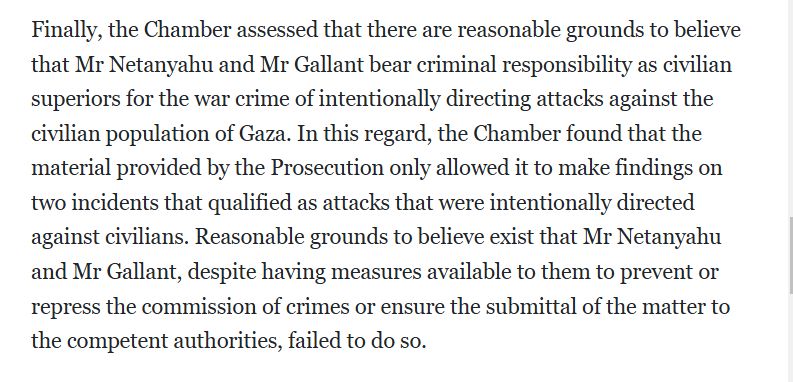 Finally, the Chamber assessed that there are reasonable grounds to believe that Mr Netanyahu and Mr Gallant bear criminal responsibility as civilian superiors for the war crime of intentionally directing attacks against the civilian population of Gaza. In this regard, the Chamber found that the material provided by the Prosecution only allowed it to make findings on two incidents that qualified as attacks that were intentionally directed against civilians. Reasonable grounds to believe exist that Mr Netanyahu and Mr Gallant, despite having measures available to them to prevent or repress the commission of crimes or ensure the submittal of the matter to the competent authorities, failed to do so.