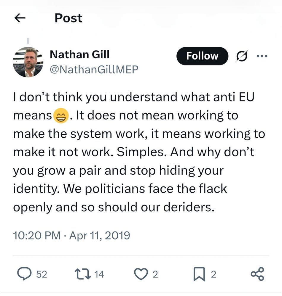 Nathan Gill @NathanGILLMEP

I don't think you understand what anti EU means 😁. It does not mean working to make the system work, it means working to make it not work. Simples. And why don't you grow a pair and stop hiding your identity. We politicians face the flack openly and so should our deriders.

10:20 PM Apr 11, 2019

https://x.com/NathanGillMEP/status/1116451031595003913