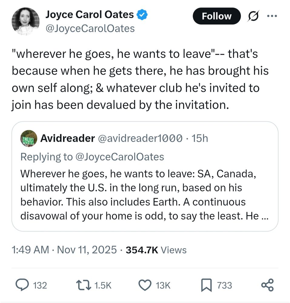 Avidreader @avidreader1000.15h
Replying to @Joyce Carol Oates

Wherever he goes, he wants to leave: SA, Canada, ultimately the U.S. in the long run, based on his behavior. This also includes Earth. A continuous disavowal of your home is odd, to say the least. He ...

Joyce Carol Oates @Joyce Carol Oates

"wherever he goes, he wants to leave"-- that's because when he gets there, he has brought his own self along; & whatever club he's invited to join has been devalued by the invitation.

Nov 11, 2025