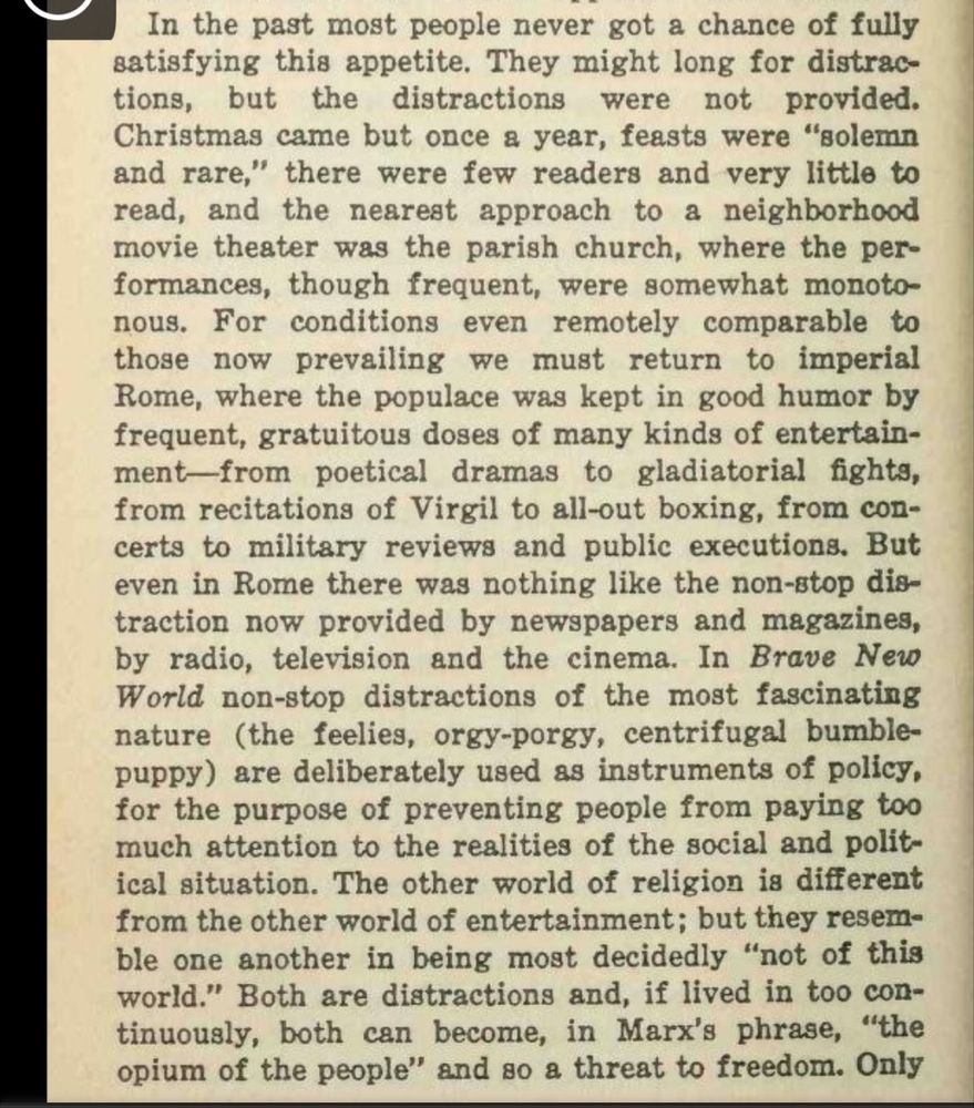 In the past most people never got a chance of fully satisfying this appetite. They might long for distractions, but the distractions were not provided. Christmas came but once a year, feasts were "solemn and rare," there were few readers and very little to read, and the nearest approach to a neighborhood movie theater was the parish church, where the performances, though frequent, were somewhat monotonous. For conditions even remotely comparable to those now prevailing we must return to imperial Rome, where the populace was kept in good humor by frequent, gratuitous doses of many kinds of entertainment-from poetical dramas to gladiatorial fights, from recitations of Virgil to all-out boxing, from concerts to military reviews and public executions. But even in Rome there was nothing like the non-stop distraction now provided by newspapers and magazines, by radio, television and the cinema. In Brave New World non-stop distractions of the most fascinating nature (the feelies, orgy-porgy, centrifugal bumble-puppy) are deliberately used as instruments of policy, for the purpose of preventing people from paying too much attention to the realities of the social and political situation. The other world of religion is different from the other world of entertainment; but they resemble one another in being most decidedly "not of this world."
Both are distractions and, if lived in too continuously, both can become, in Marx's phrase, "the opium of the people" and so a threat to freedom. 