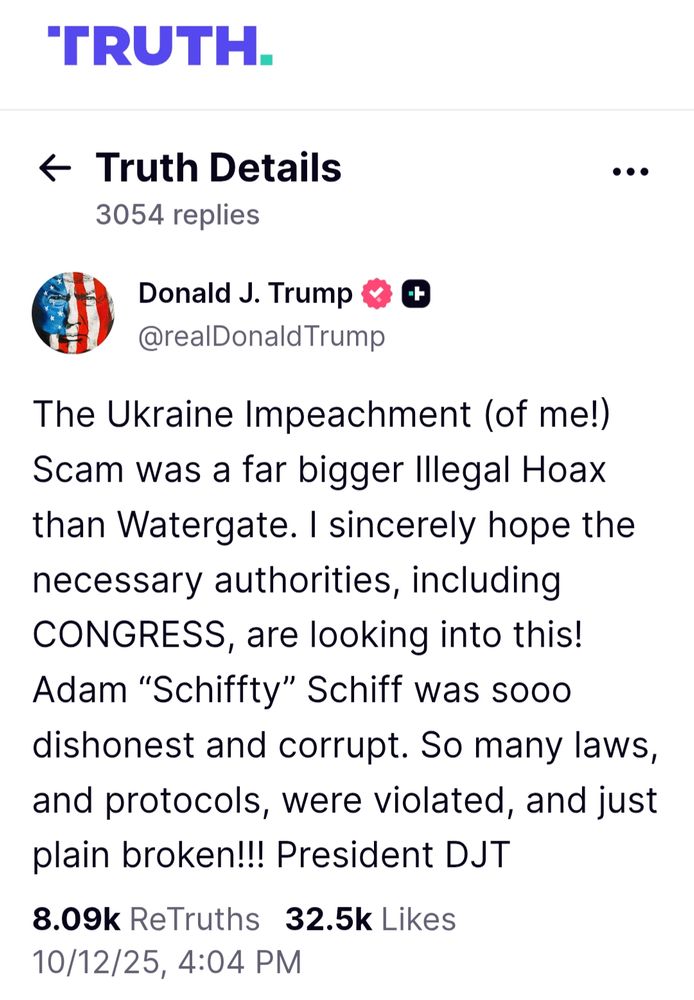 'TRUTH social Truth Details 3054 replies
Donald J. Trump @realDonald Trump

The Ukraine Impeachment (of me!) Scam was a far bigger Illegal Hoax than Watergate. I sincerely hope the necessary authorities, including CONGRESS, are looking into this! Adam "Schiffty" Schiff was sooo dishonest and corrupt. So many laws, and protocols, were violated, and just plain broken!!! President DJT

8.09k ReTruths 32.5k Likes

10/12/25, 4:04 PM GMT+1

this is bollocks 

Gordon Sondland, the US ambassador to the European Union. He told Congress that he was working at the "express direction" of the president when pressure was put on Ukraine to investigate the Bidens. Mr Sondland added that an offer of a White House visit for Ukraine's president was conditional on the country publicly announcing a probe.

Over two weeks in January and February 2020, the Senate held a trial. A Senate vote requires a two-thirds majority to convict, so a guilty verdict was always unlikely given that Mr Trump's party controls the chamber.

And this is how it came to pass. Mr Trump was cleared - by 52 votes to 48 on one count, and 53 votes to 47 on the other.

https://www.bbc.com/news/world-us-canada-49800181
